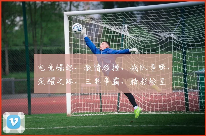 电竞崛起，激情碰撞，战队争锋，荣耀之路，三界争霸，精彩纷呈