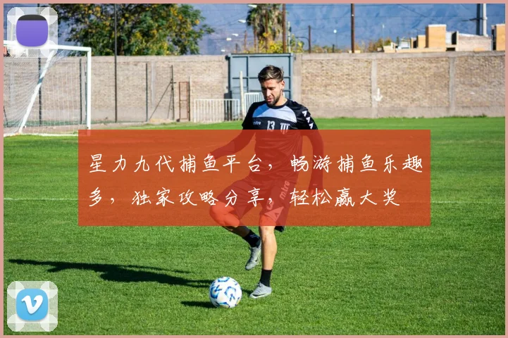 星力九代捕鱼平台，畅游捕鱼乐趣多，独家攻略分享，轻松赢大奖
