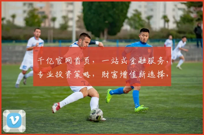 千亿官网首页，一站式金融服务，专业投资策略，财富增值新选择，领先行业，值得信赖
